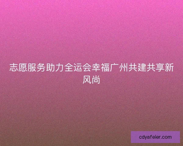 志愿服务助力全运会幸福广州共建共享新风尚