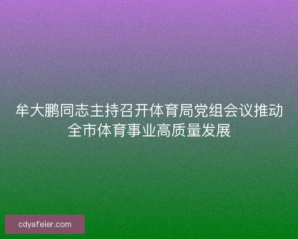 牟大鹏同志主持召开体育局党组会议推动全市体育事业高质量发展