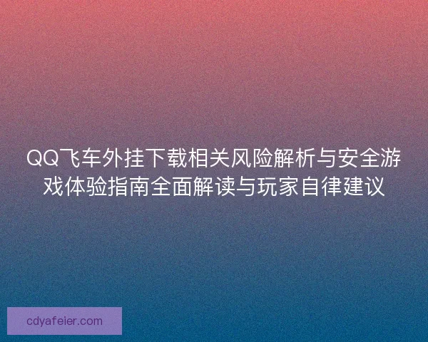 QQ飞车外挂下载相关风险解析与安全游戏体验指南全面解读与玩家自律建议