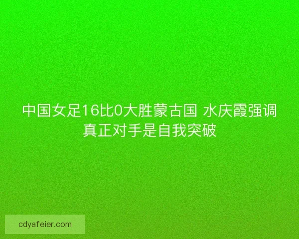 中国女足16比0大胜蒙古国 水庆霞强调真正对手是自我突破