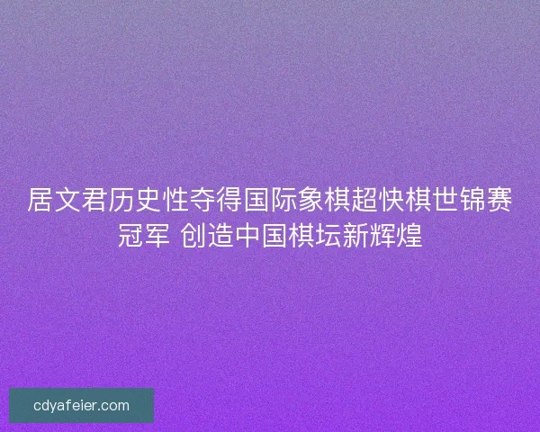 居文君历史性夺得国际象棋超快棋世锦赛冠军 创造中国棋坛新辉煌