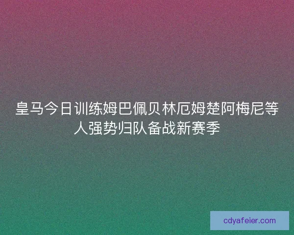 皇马今日训练姆巴佩贝林厄姆楚阿梅尼等人强势归队备战新赛季