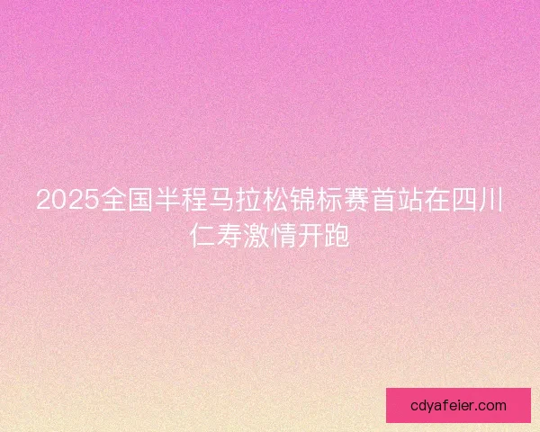 2025全国半程马拉松锦标赛首站在四川仁寿激情开跑