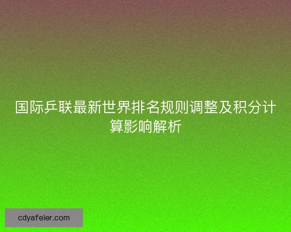 国际乒联最新世界排名规则调整及积分计算影响解析