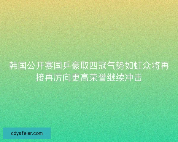 韩国公开赛国乒豪取四冠气势如虹众将再接再厉向更高荣誉继续冲击 韩国公开赛国乒豪取四冠气势如虹众将再接再厉向更高荣誉继续冲击