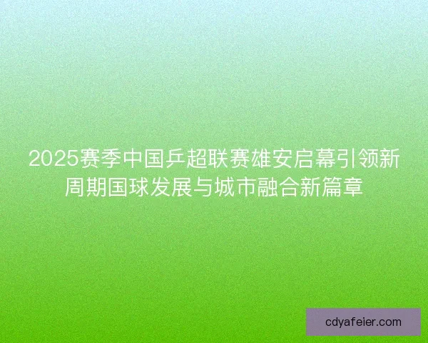 2025赛季中国乒超联赛雄安启幕引领新周期国球发展与城市融合新篇章 2025赛季中国乒超联赛雄安启幕引领新周期国球发展与城市融合新篇章