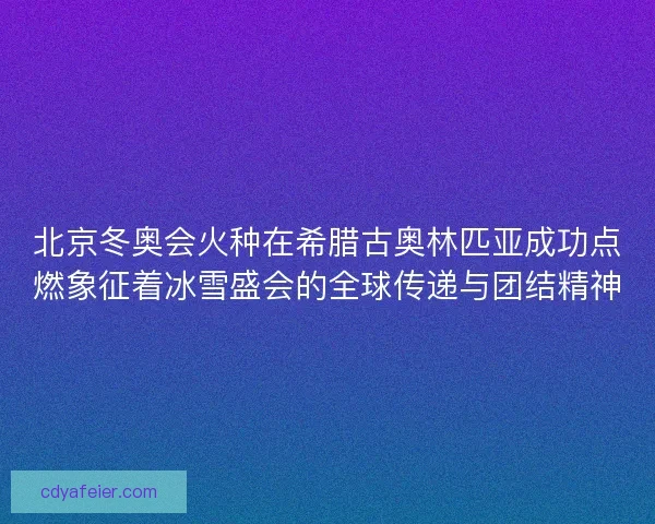 北京冬奥会火种在希腊古奥林匹亚成功点燃象征着冰雪盛会的全球传递与团结精神 北京冬奥会火种在希腊古奥林匹亚成功点燃象征着冰雪盛会的全球传递与团结精神