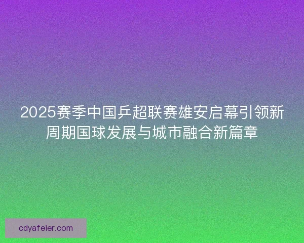 2025赛季中国乒超联赛雄安启幕引领新周期国球发展与城市融合新篇章 2025赛季中国乒超联赛雄安启幕引领新周期国球发展与城市融合新篇章