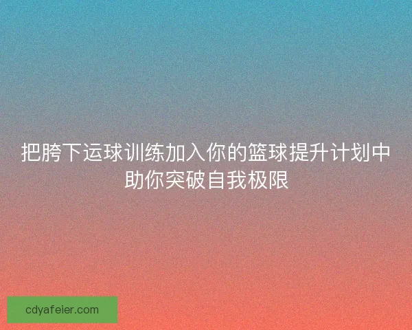 把胯下运球训练加入你的篮球提升计划中助你突破自我极限