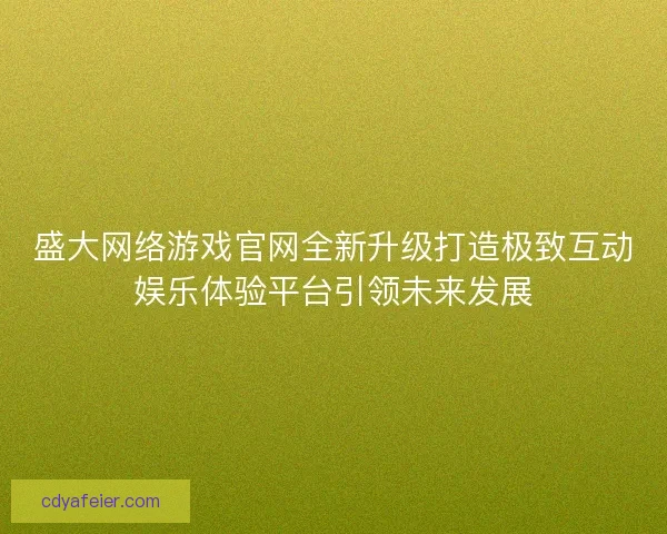 盛大网络游戏官网全新升级打造极致互动娱乐体验平台引领未来发展 盛大网络游戏官网全新升级打造极致互动娱乐体验平台引领未来发展