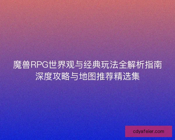 魔兽RPG世界观与经典玩法全解析指南深度攻略与地图推荐精选集