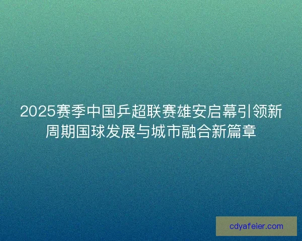 2025赛季中国乒超联赛雄安启幕引领新周期国球发展与城市融合新篇章 2025赛季中国乒超联赛雄安启幕引领新周期国球发展与城市融合新篇章