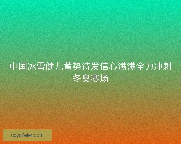 中国冰雪健儿蓄势待发信心满满全力冲刺冬奥赛场 中国冰雪健儿蓄势待发信心满满全力冲刺冬奥赛场